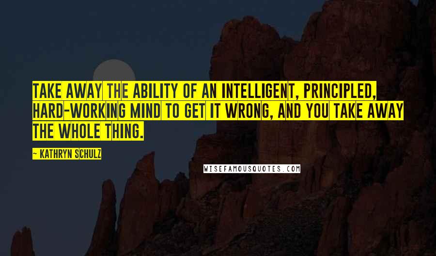 Kathryn Schulz Quotes: Take away the ability of an intelligent, principled, hard-working mind to get it wrong, and you take away the whole thing.