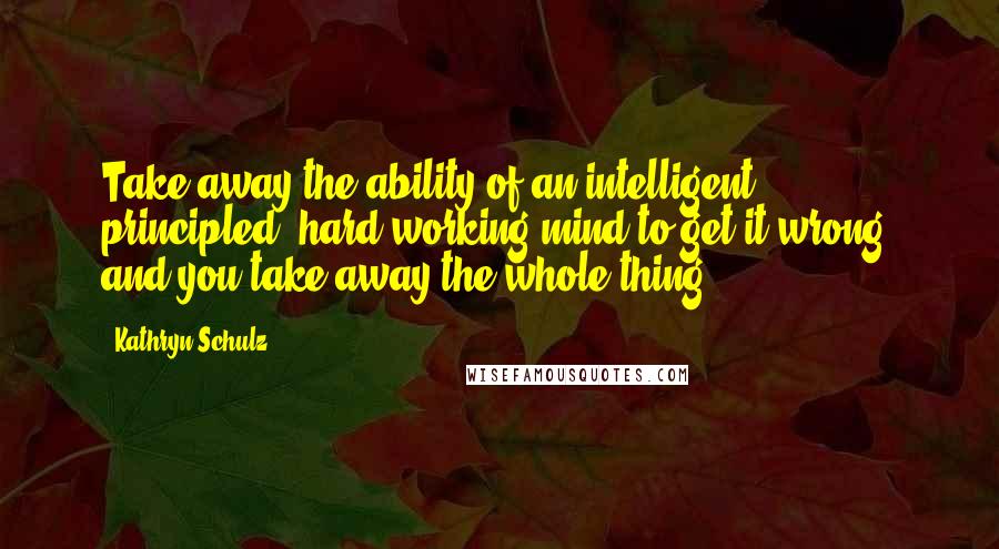 Kathryn Schulz Quotes: Take away the ability of an intelligent, principled, hard-working mind to get it wrong, and you take away the whole thing.