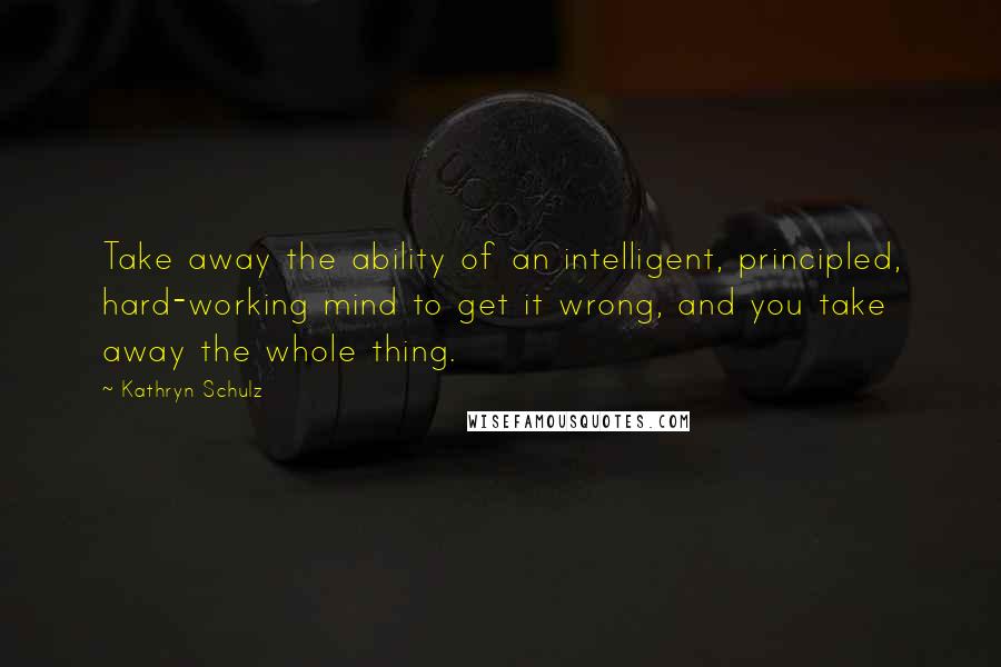 Kathryn Schulz Quotes: Take away the ability of an intelligent, principled, hard-working mind to get it wrong, and you take away the whole thing.