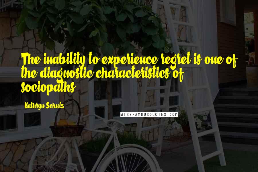 Kathryn Schulz Quotes: The inability to experience regret is one of the diagnostic characteristics of sociopaths.