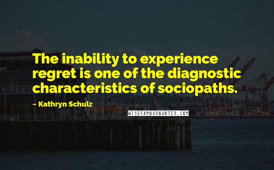 Kathryn Schulz Quotes: The inability to experience regret is one of the diagnostic characteristics of sociopaths.