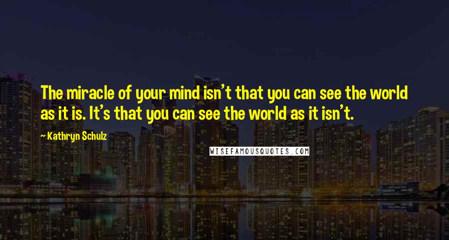 Kathryn Schulz Quotes: The miracle of your mind isn't that you can see the world as it is. It's that you can see the world as it isn't.