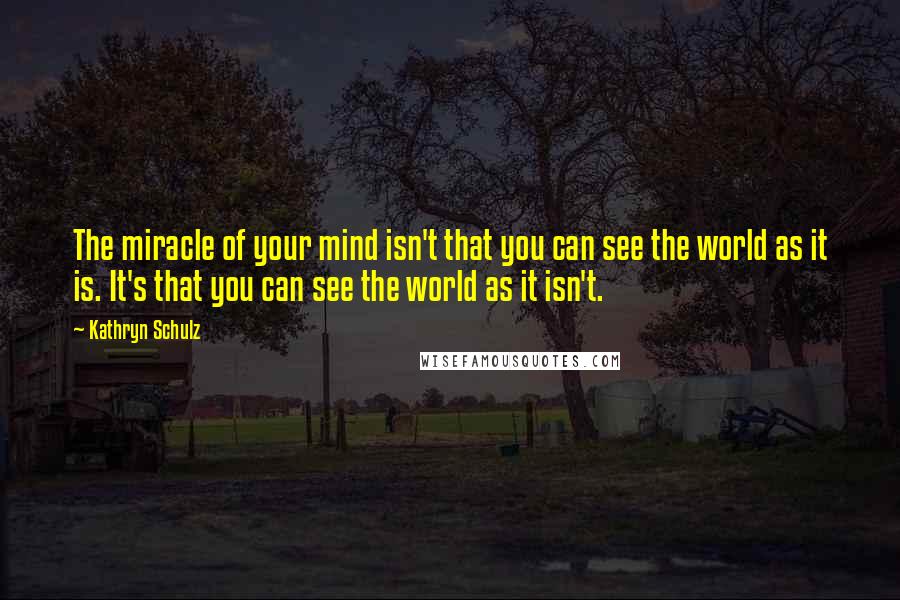 Kathryn Schulz Quotes: The miracle of your mind isn't that you can see the world as it is. It's that you can see the world as it isn't.