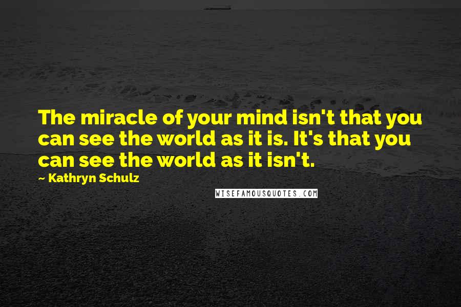 Kathryn Schulz Quotes: The miracle of your mind isn't that you can see the world as it is. It's that you can see the world as it isn't.