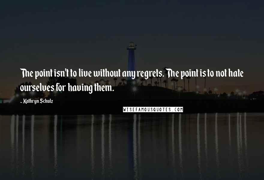 Kathryn Schulz Quotes: The point isn't to live without any regrets. The point is to not hate ourselves for having them.