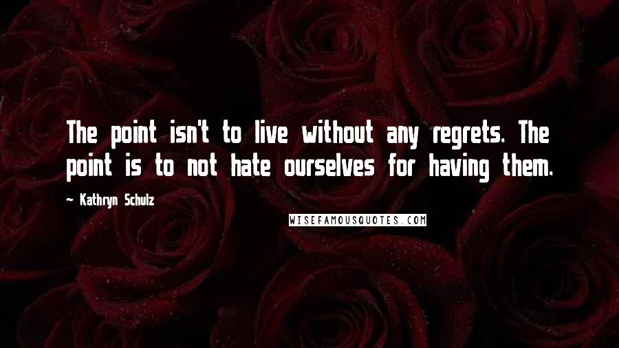 Kathryn Schulz Quotes: The point isn't to live without any regrets. The point is to not hate ourselves for having them.