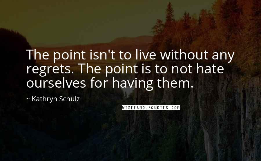 Kathryn Schulz Quotes: The point isn't to live without any regrets. The point is to not hate ourselves for having them.