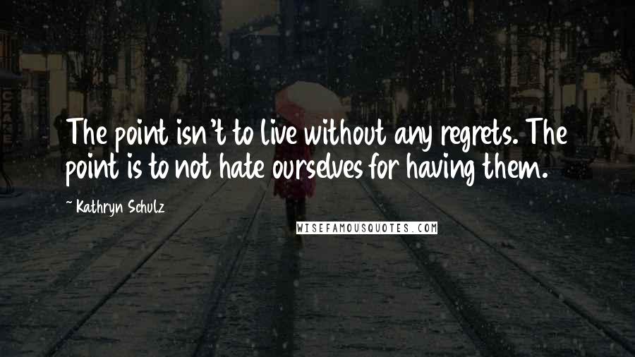 Kathryn Schulz Quotes: The point isn't to live without any regrets. The point is to not hate ourselves for having them.