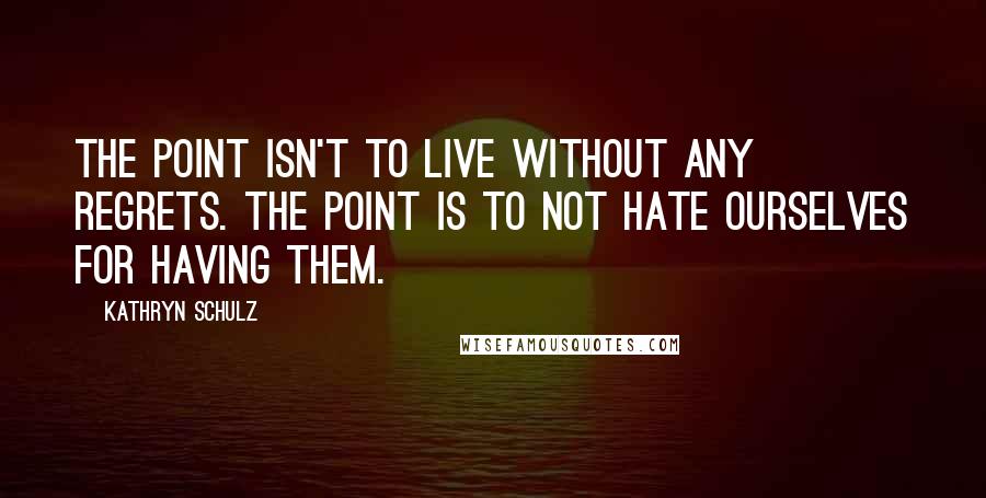 Kathryn Schulz Quotes: The point isn't to live without any regrets. The point is to not hate ourselves for having them.