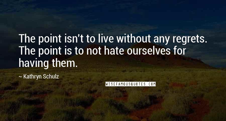 Kathryn Schulz Quotes: The point isn't to live without any regrets. The point is to not hate ourselves for having them.