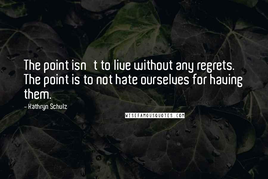 Kathryn Schulz Quotes: The point isn't to live without any regrets. The point is to not hate ourselves for having them.