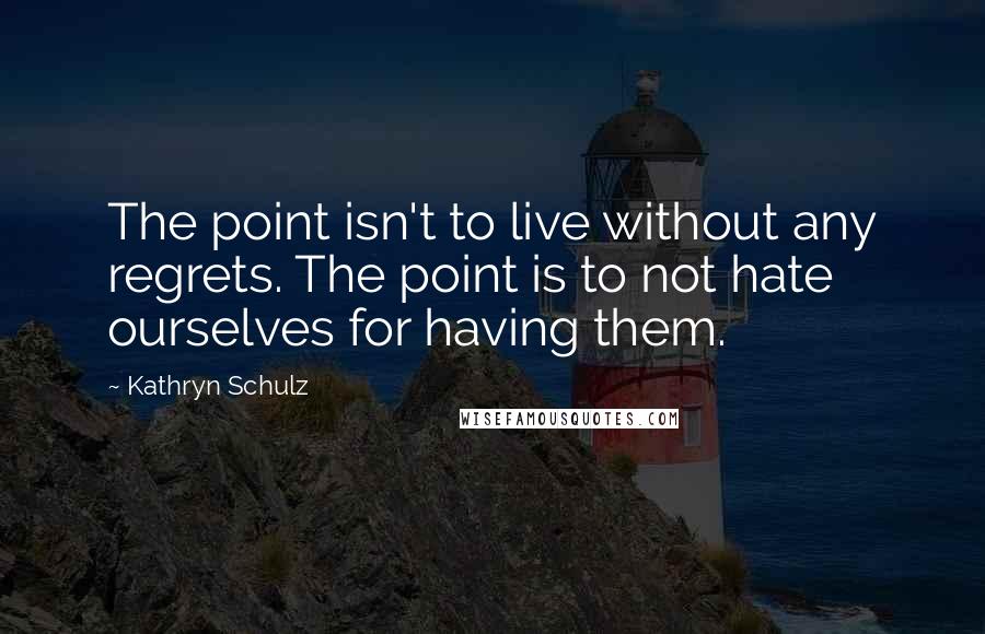 Kathryn Schulz Quotes: The point isn't to live without any regrets. The point is to not hate ourselves for having them.