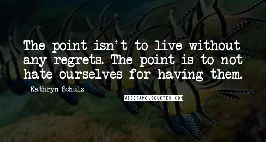Kathryn Schulz Quotes: The point isn't to live without any regrets. The point is to not hate ourselves for having them.