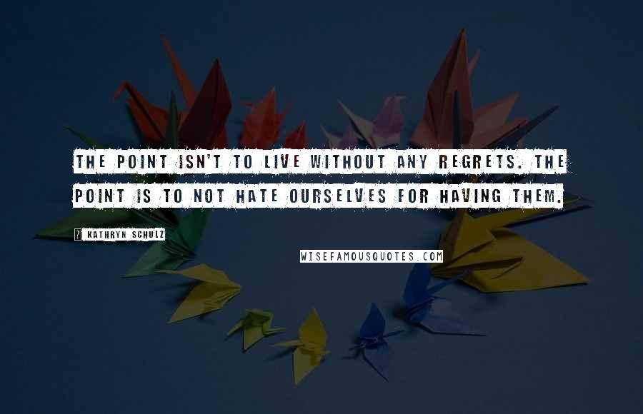 Kathryn Schulz Quotes: The point isn't to live without any regrets. The point is to not hate ourselves for having them.