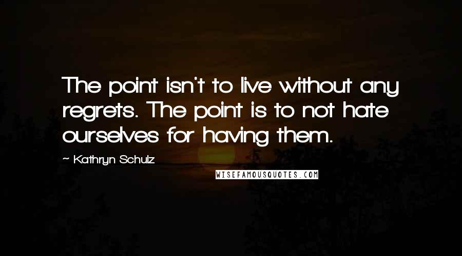 Kathryn Schulz Quotes: The point isn't to live without any regrets. The point is to not hate ourselves for having them.