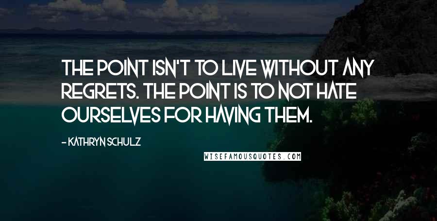 Kathryn Schulz Quotes: The point isn't to live without any regrets. The point is to not hate ourselves for having them.