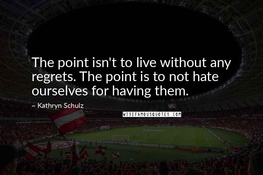 Kathryn Schulz Quotes: The point isn't to live without any regrets. The point is to not hate ourselves for having them.