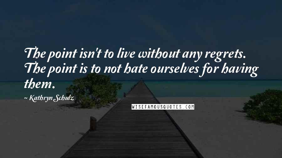 Kathryn Schulz Quotes: The point isn't to live without any regrets. The point is to not hate ourselves for having them.