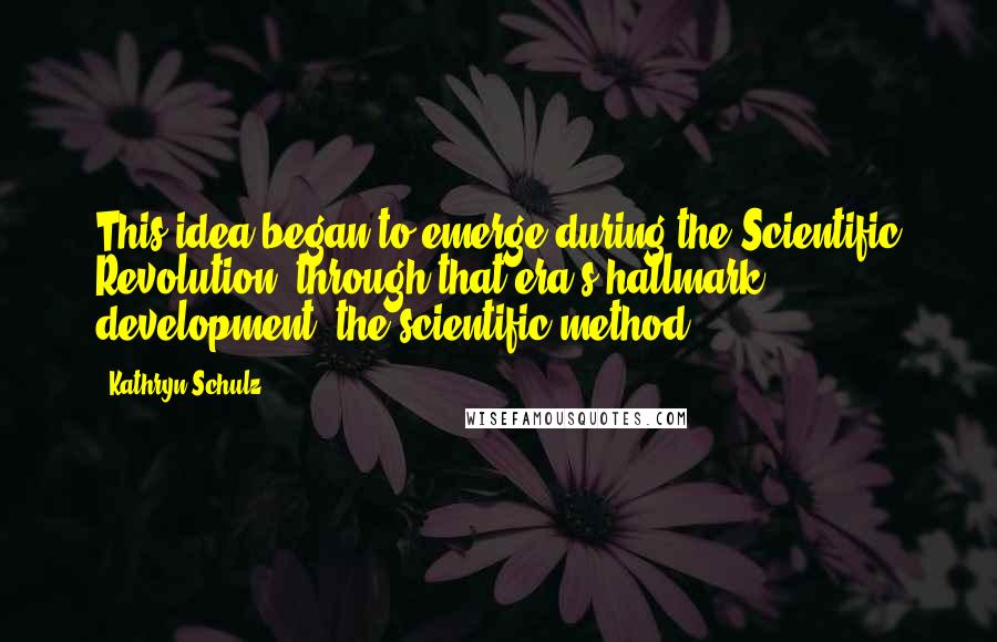 Kathryn Schulz Quotes: This idea began to emerge during the Scientific Revolution, through that era's hallmark development, the scientific method.