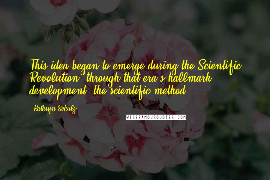 Kathryn Schulz Quotes: This idea began to emerge during the Scientific Revolution, through that era's hallmark development, the scientific method.