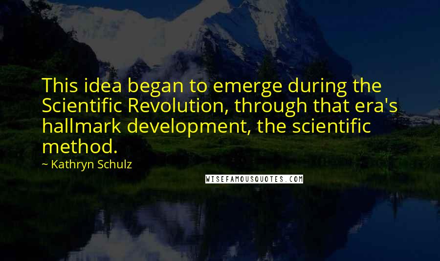 Kathryn Schulz Quotes: This idea began to emerge during the Scientific Revolution, through that era's hallmark development, the scientific method.