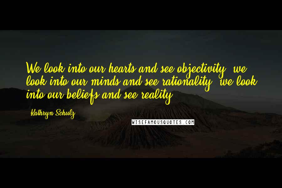 Kathryn Schulz Quotes: We look into our hearts and see objectivity; we look into our minds and see rationality; we look into our beliefs and see reality.