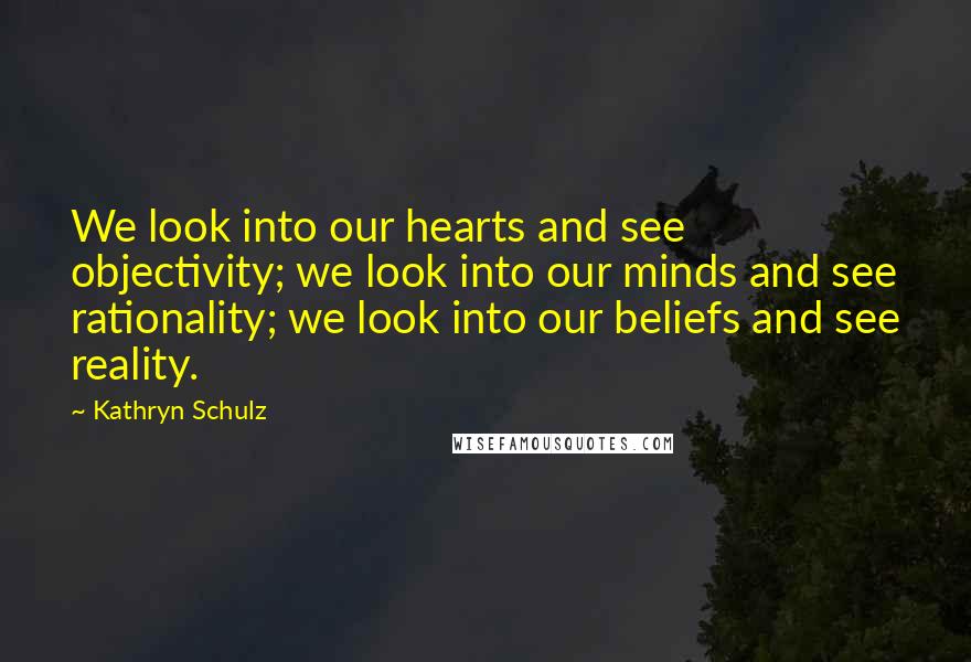 Kathryn Schulz Quotes: We look into our hearts and see objectivity; we look into our minds and see rationality; we look into our beliefs and see reality.