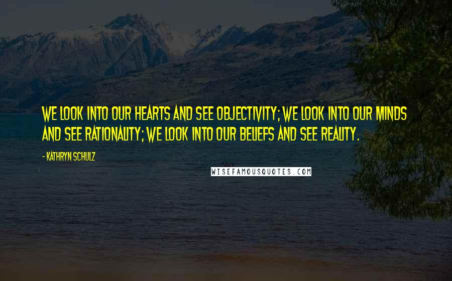 Kathryn Schulz Quotes: We look into our hearts and see objectivity; we look into our minds and see rationality; we look into our beliefs and see reality.