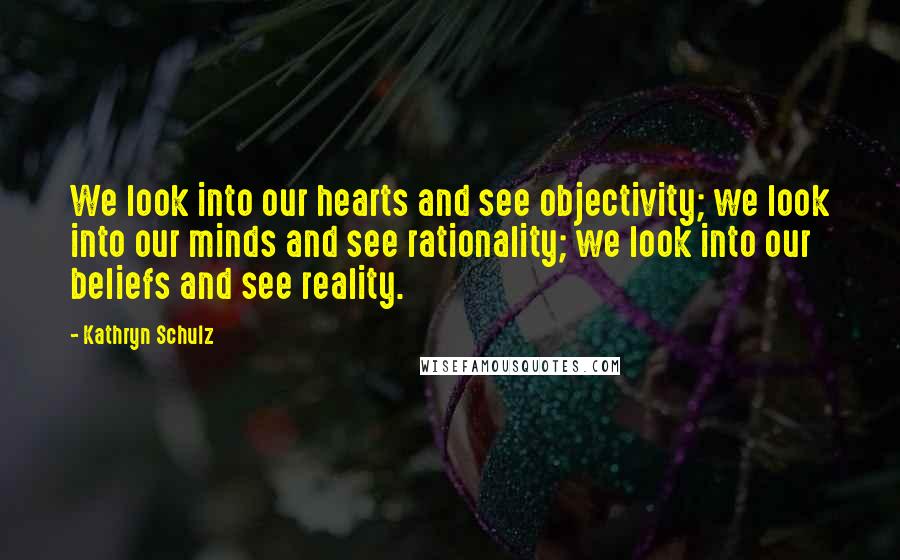 Kathryn Schulz Quotes: We look into our hearts and see objectivity; we look into our minds and see rationality; we look into our beliefs and see reality.
