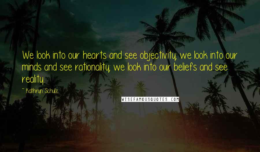 Kathryn Schulz Quotes: We look into our hearts and see objectivity; we look into our minds and see rationality; we look into our beliefs and see reality.