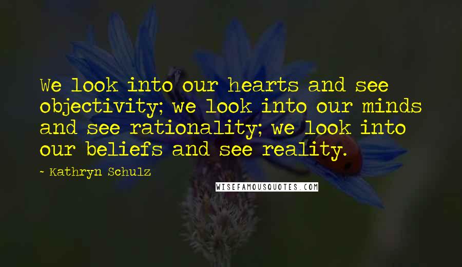 Kathryn Schulz Quotes: We look into our hearts and see objectivity; we look into our minds and see rationality; we look into our beliefs and see reality.