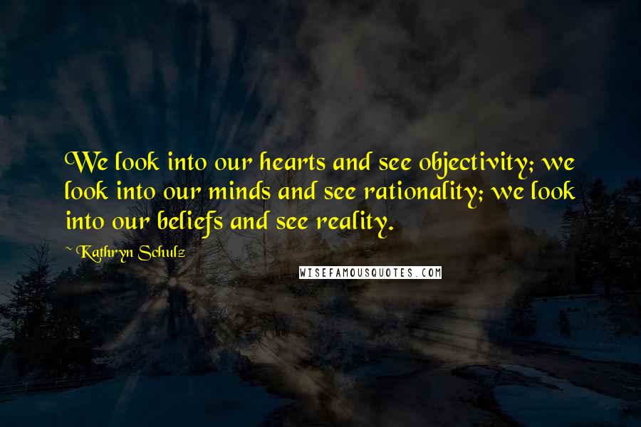 Kathryn Schulz Quotes: We look into our hearts and see objectivity; we look into our minds and see rationality; we look into our beliefs and see reality.