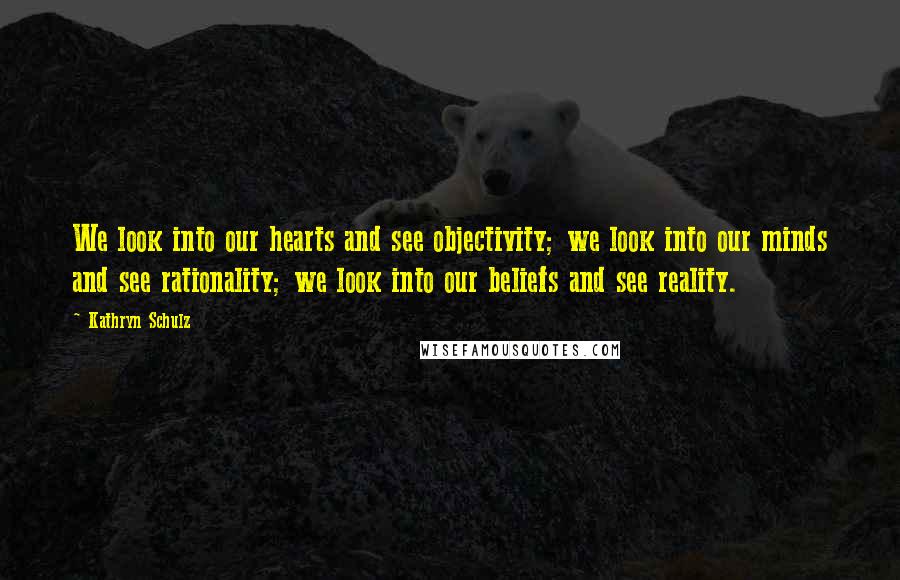 Kathryn Schulz Quotes: We look into our hearts and see objectivity; we look into our minds and see rationality; we look into our beliefs and see reality.