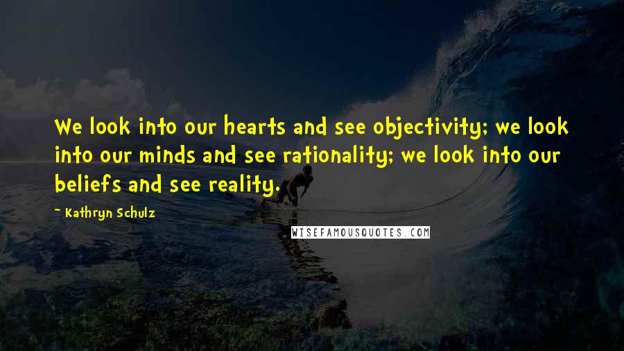 Kathryn Schulz Quotes: We look into our hearts and see objectivity; we look into our minds and see rationality; we look into our beliefs and see reality.