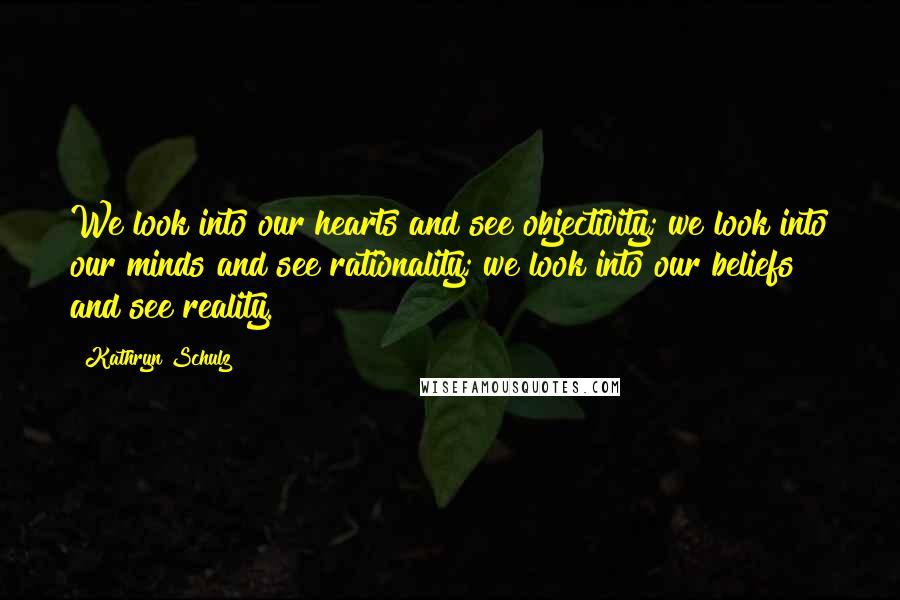 Kathryn Schulz Quotes: We look into our hearts and see objectivity; we look into our minds and see rationality; we look into our beliefs and see reality.