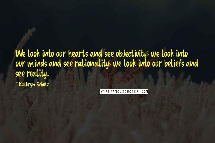 Kathryn Schulz Quotes: We look into our hearts and see objectivity; we look into our minds and see rationality; we look into our beliefs and see reality.