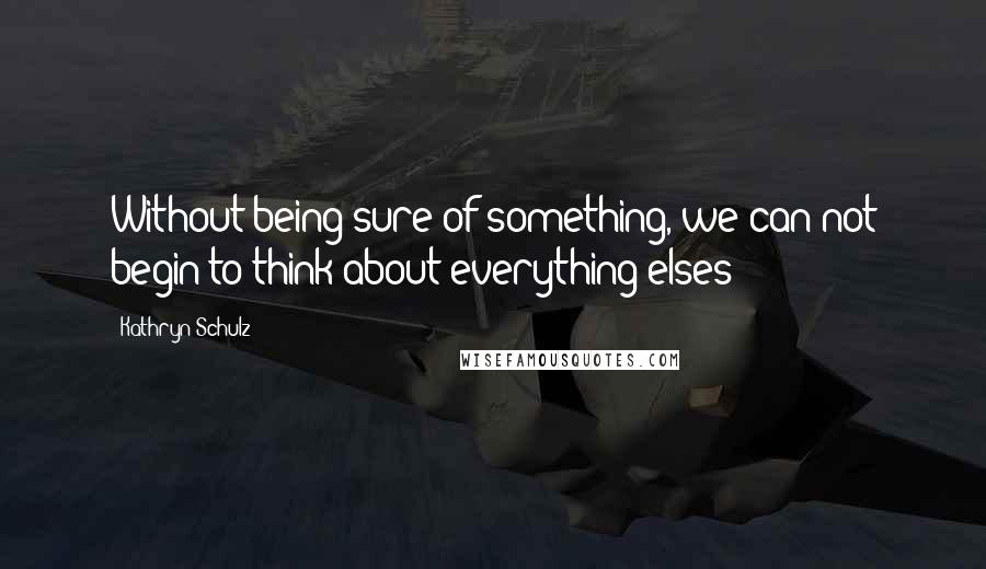 Kathryn Schulz Quotes: Without being sure of something, we can not begin to think about everything elses