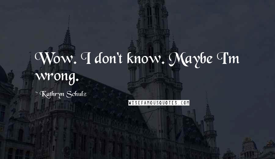 Kathryn Schulz Quotes: Wow. I don't know. Maybe I'm wrong.
