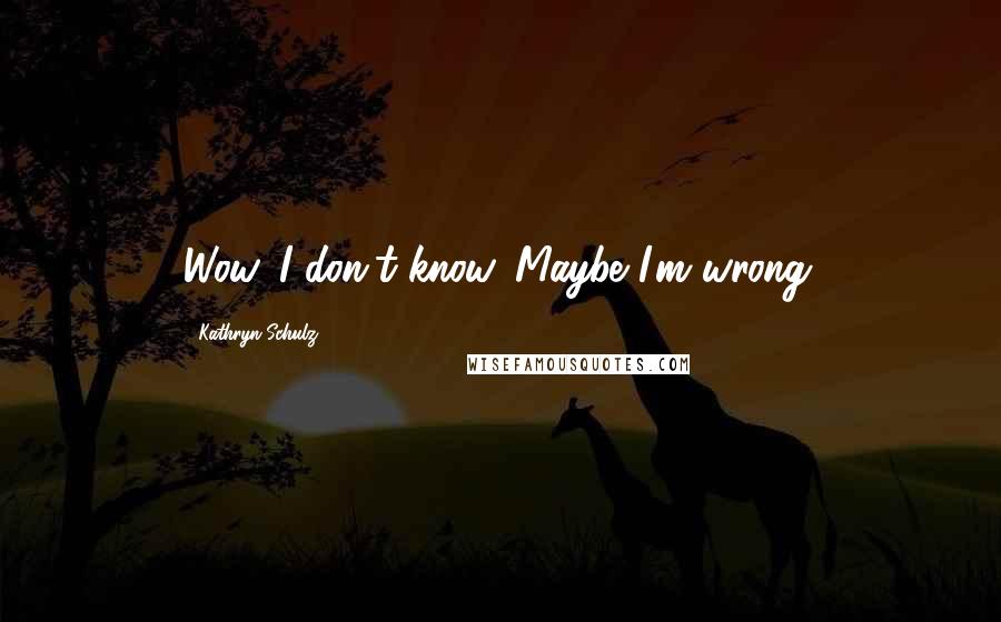 Kathryn Schulz Quotes: Wow. I don't know. Maybe I'm wrong.