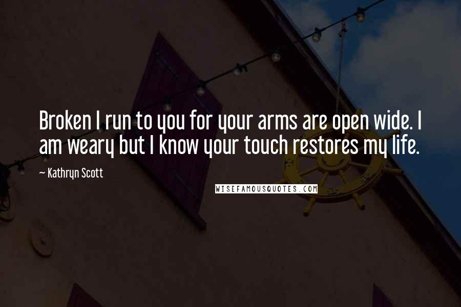 Kathryn Scott Quotes: Broken I run to you for your arms are open wide. I am weary but I know your touch restores my life.