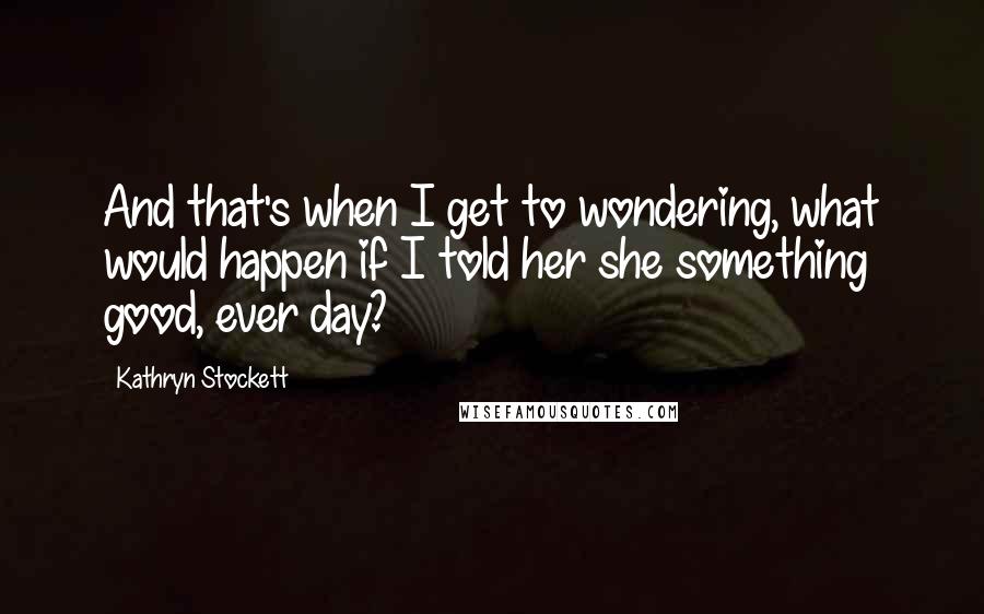 Kathryn Stockett Quotes: And that's when I get to wondering, what would happen if I told her she something good, ever day?