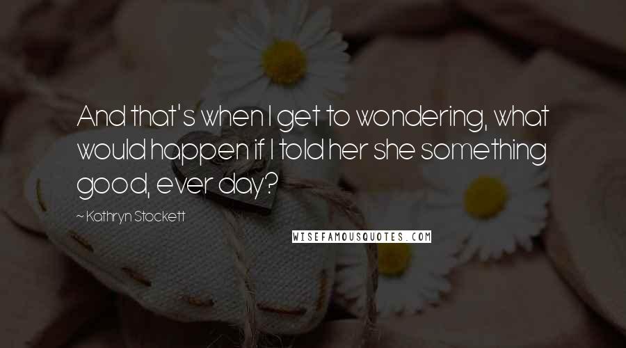 Kathryn Stockett Quotes: And that's when I get to wondering, what would happen if I told her she something good, ever day?