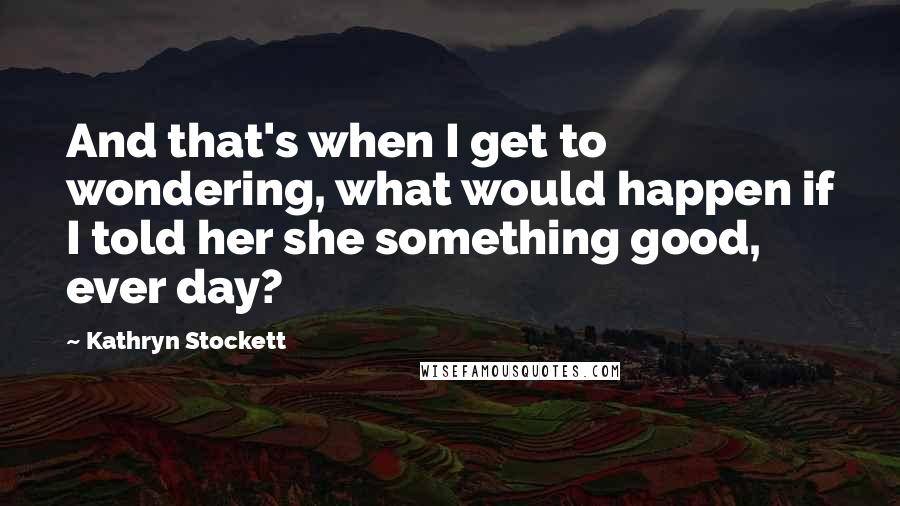 Kathryn Stockett Quotes: And that's when I get to wondering, what would happen if I told her she something good, ever day?