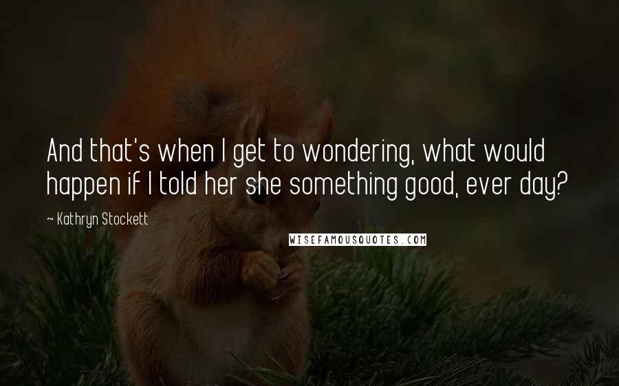 Kathryn Stockett Quotes: And that's when I get to wondering, what would happen if I told her she something good, ever day?