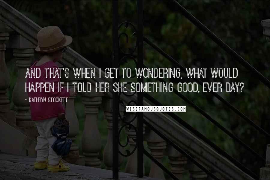 Kathryn Stockett Quotes: And that's when I get to wondering, what would happen if I told her she something good, ever day?