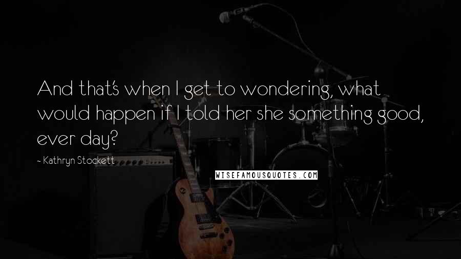 Kathryn Stockett Quotes: And that's when I get to wondering, what would happen if I told her she something good, ever day?