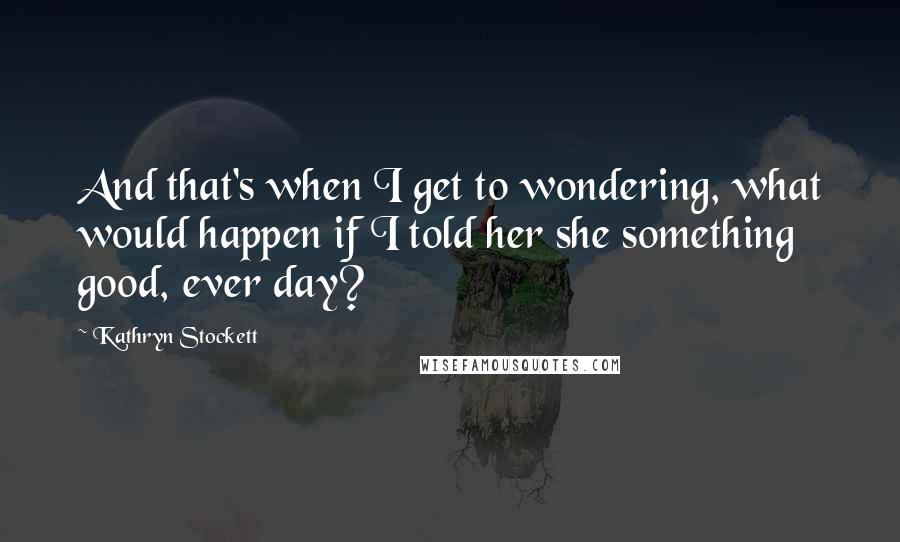 Kathryn Stockett Quotes: And that's when I get to wondering, what would happen if I told her she something good, ever day?