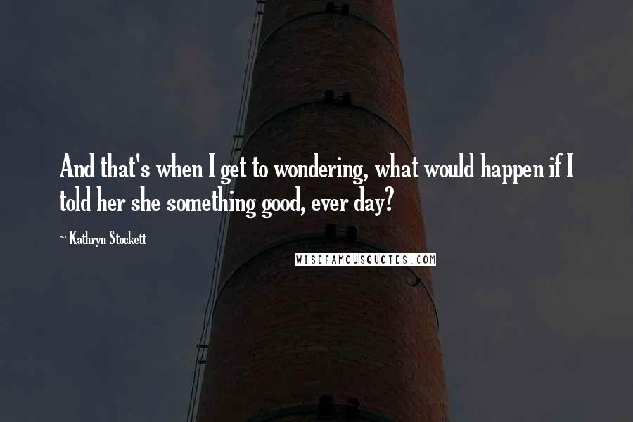 Kathryn Stockett Quotes: And that's when I get to wondering, what would happen if I told her she something good, ever day?