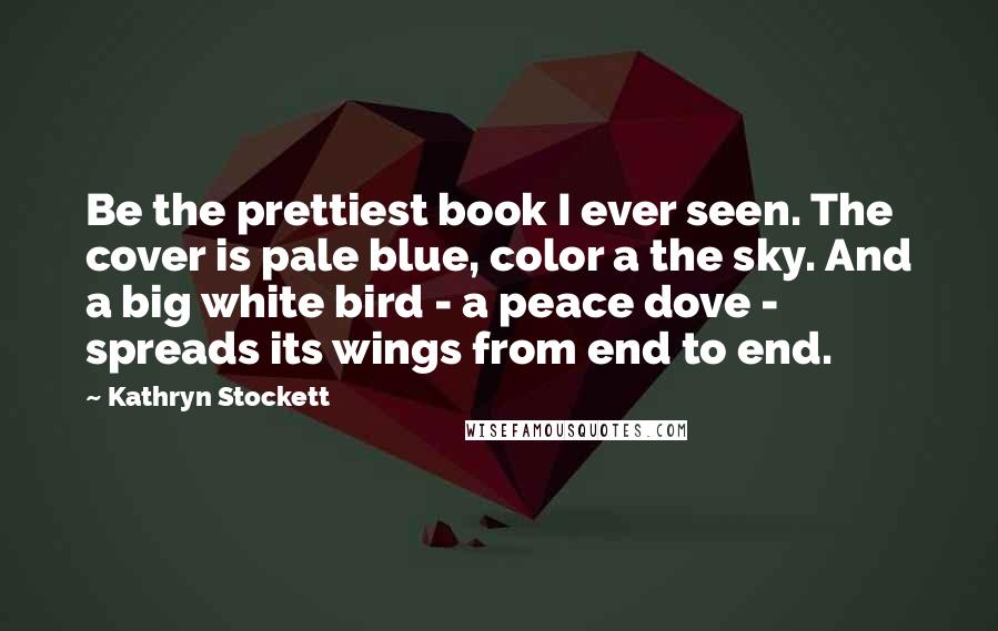 Kathryn Stockett Quotes: Be the prettiest book I ever seen. The cover is pale blue, color a the sky. And a big white bird - a peace dove - spreads its wings from end to end.