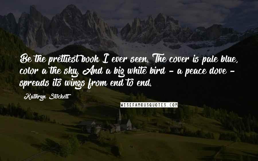 Kathryn Stockett Quotes: Be the prettiest book I ever seen. The cover is pale blue, color a the sky. And a big white bird - a peace dove - spreads its wings from end to end.